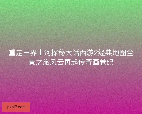 重走三界山河探秘大话西游2经典地图全景之旅风云再起传奇画卷纪