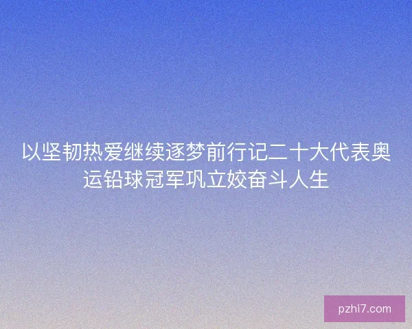 以坚韧热爱继续逐梦前行记二十大代表奥运铅球冠军巩立姣奋斗人生