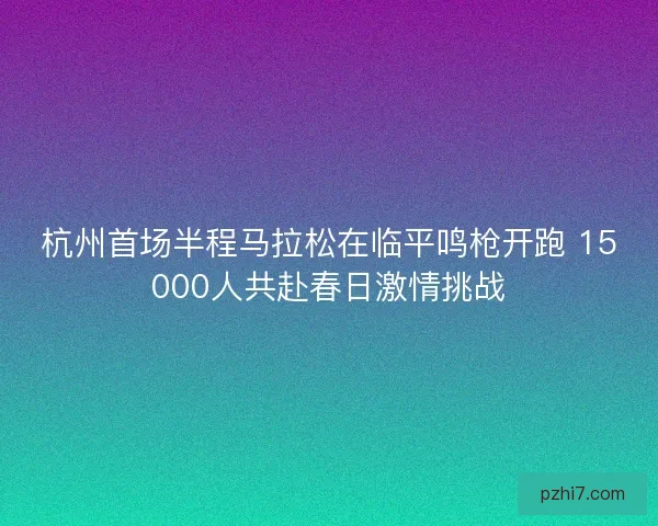 杭州首场半程马拉松在临平鸣枪开跑 15000人共赴春日激情挑战